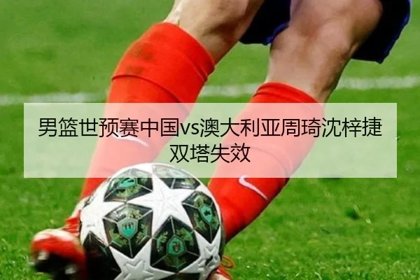 男篮世预赛中国vs澳大利亚周琦沈梓捷双塔失效